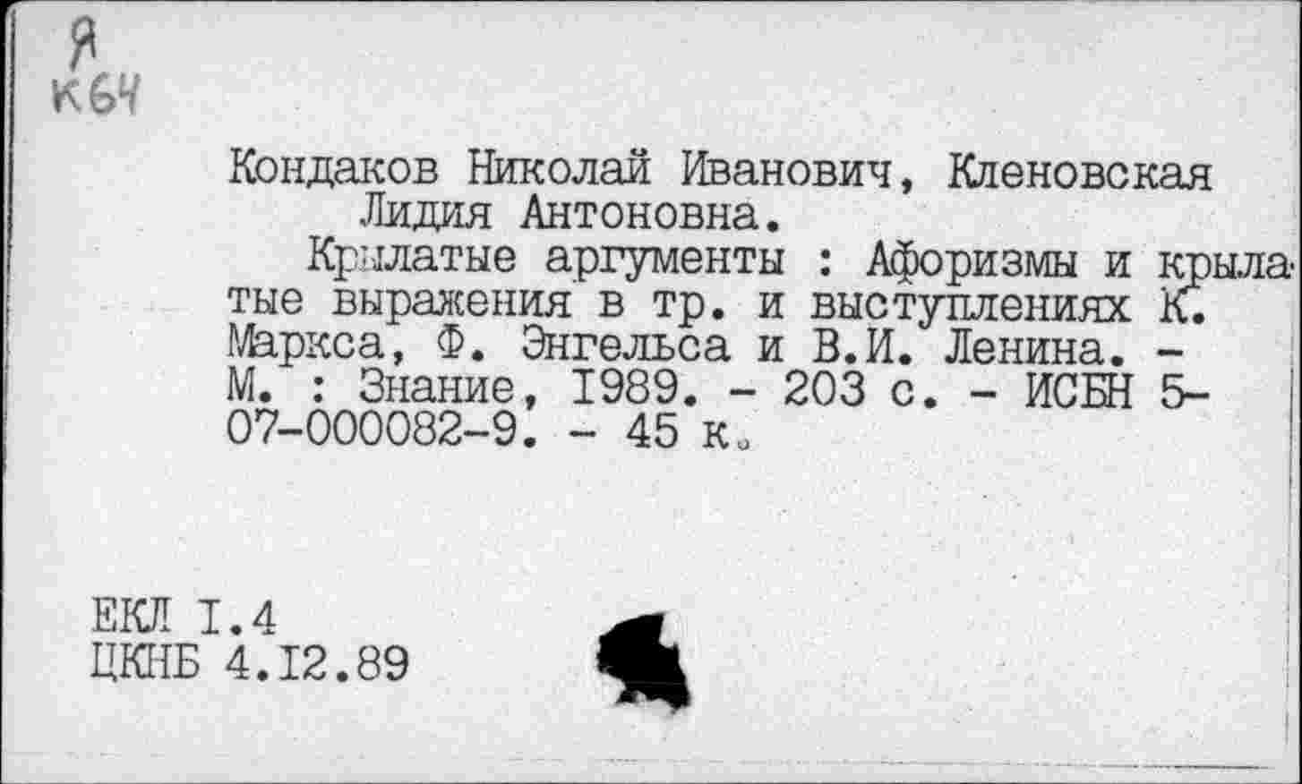 ﻿
Кондаков Николай Иванович, Кленовекая Лидия Антоновна.
Крылатые аргументы : Афоризмы и крыла тые выражения в тр. и выступлениях К. 1^ркса, Ф. Энгельса и В. И. Ленина. -М. : Знание, 1989. - 203 с. - ИСБН 5-07-000082-9. - 45 Ко
ЕКЛ 1.4
ЦКНБ 4.12.89
